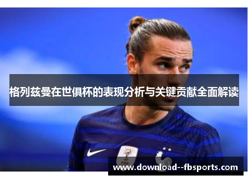 格列兹曼在世俱杯的表现分析与关键贡献全面解读 格列兹曼在世俱杯的表现分析与关键贡献全面解读
