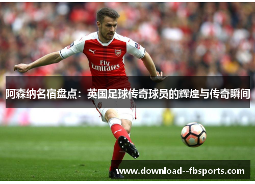 阿森纳名宿盘点:英国足球传奇球员的辉煌与传奇瞬间 阿森纳名宿盘点:英国足球传奇球员的辉煌与传奇瞬间