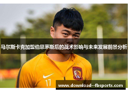 马尔斯卡克加盟伯恩茅斯后的战术影响与未来发展前景分析 马尔斯卡克加盟伯恩茅斯后的战术影响与未来发展前景分析