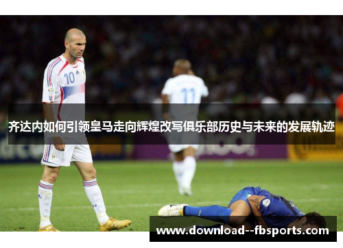 齐达内如何引领皇马走向辉煌改写俱乐部历史与未来的发展轨迹
