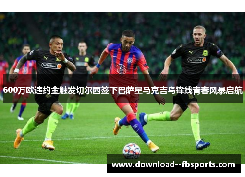 600万欧违约金触发切尔西签下巴萨星马克吉乌锋线青春风暴启航 600万欧违约金触发切尔西签下巴萨星马克吉乌锋线青春风暴启航