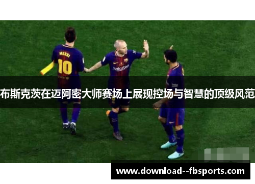 布斯克茨在迈阿密大师赛场上展现控场与智慧的顶级风范