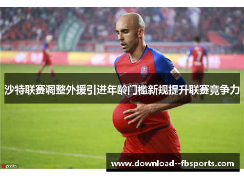 沙特联赛调整外援引进年龄门槛新规提升联赛竞争力