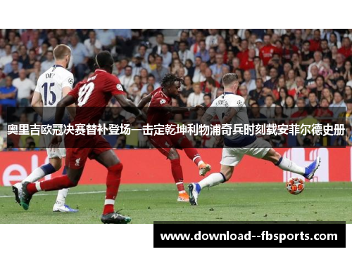 奥里吉欧冠决赛替补登场一击定乾坤利物浦奇兵时刻载安菲尔德史册 奥里吉欧冠决赛替补登场一击定乾坤利物浦奇兵时刻载安菲尔德史册
