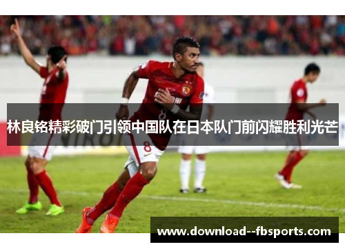 林良铭精彩破门引领中国队在日本队门前闪耀胜利光芒