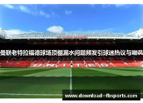 曼联老特拉福德球场顶棚漏水问题频发引球迷热议与嘲讽