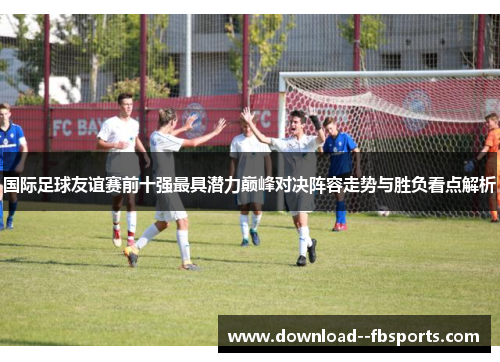 国际足球友谊赛前十强最具潜力巅峰对决阵容走势与胜负看点解析 国际足球友谊赛前十强最具潜力巅峰对决阵容走势与胜负看点解析
