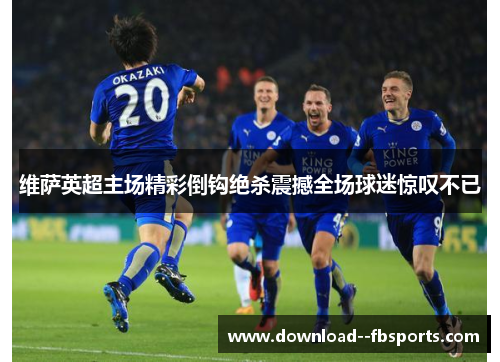 维萨英超主场精彩倒钩绝杀震撼全场球迷惊叹不已