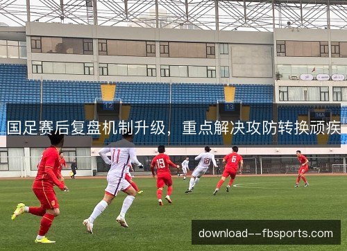 国足赛后复盘机制升级,重点解决攻防转换顽疾 国足赛后复盘机制升级,重点解决攻防转换顽疾