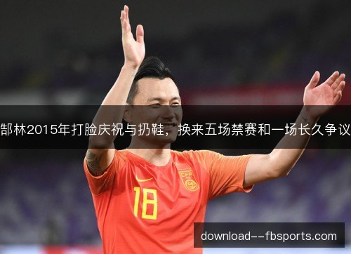 郜林2015年打脸庆祝与扔鞋，换来五场禁赛和一场长久争议